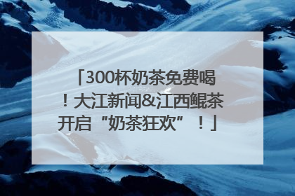 300杯奶茶免费喝！大江新闻&江西鲲茶开启“奶茶狂欢”！