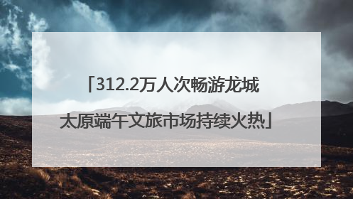 312.2万人次畅游龙城 太原端午文旅市场持续火热