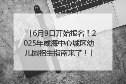 6月9日开始报名！2025年威海中心城区幼儿园招生指南来了！