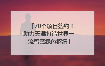 70个项目签约！助力天津打造世界一流智慧绿色枢纽
