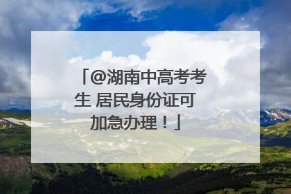 @湖南中高考考生 居民身份证可加急办理！